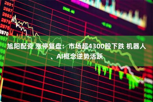 旭阳配资 涨停复盘：市场超4300股下跌 机器人、AI概念逆势活跃