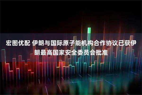 宏图优配 伊朗与国际原子能机构合作协议已获伊朗最高国家安全委员会批准