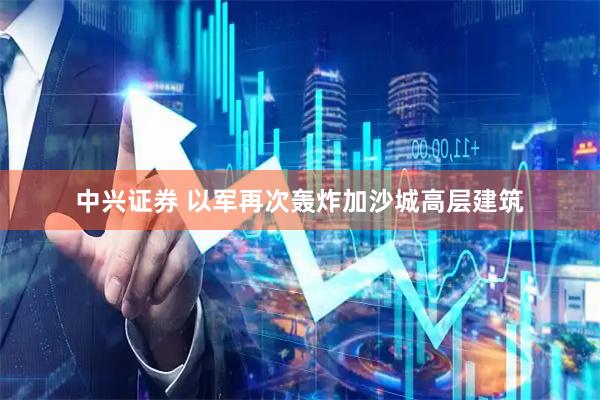 中兴证券 以军再次轰炸加沙城高层建筑