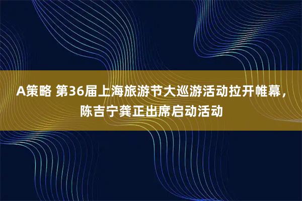 A策略 第36届上海旅游节大巡游活动拉开帷幕，陈吉宁龚正出席启动活动