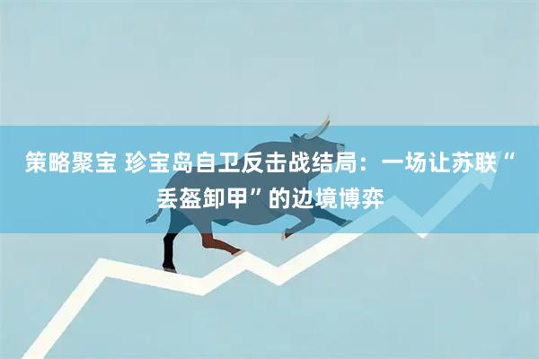 策略聚宝 珍宝岛自卫反击战结局：一场让苏联“丢盔卸甲”的边境博弈