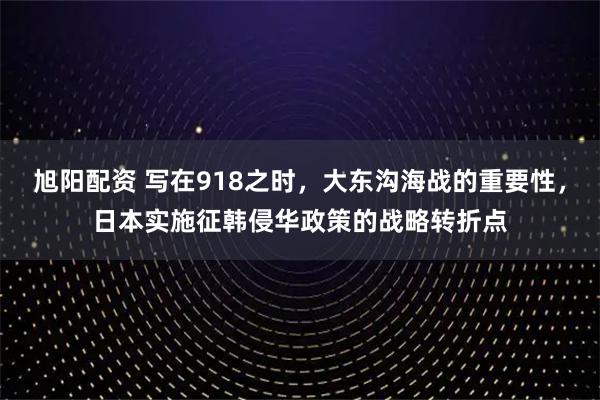 旭阳配资 写在918之时，大东沟海战的重要性，日本实施征韩侵华政策的战略转折点