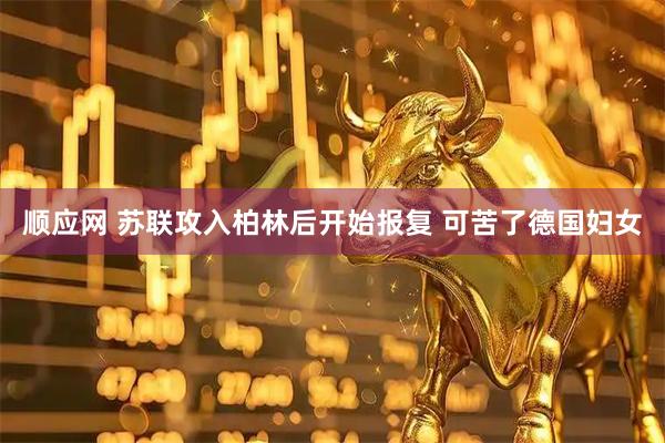 顺应网 苏联攻入柏林后开始报复 可苦了德国妇女
