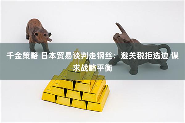 千金策略 日本贸易谈判走钢丝：避关税拒选边 谋求战略平衡