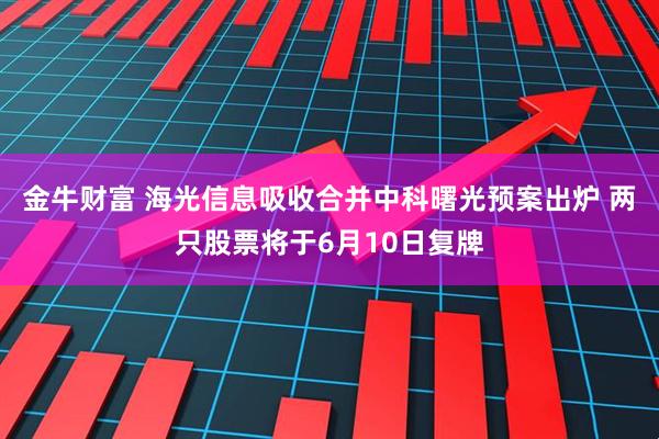 金牛财富 海光信息吸收合并中科曙光预案出炉 两只股票将于6月10日复牌
