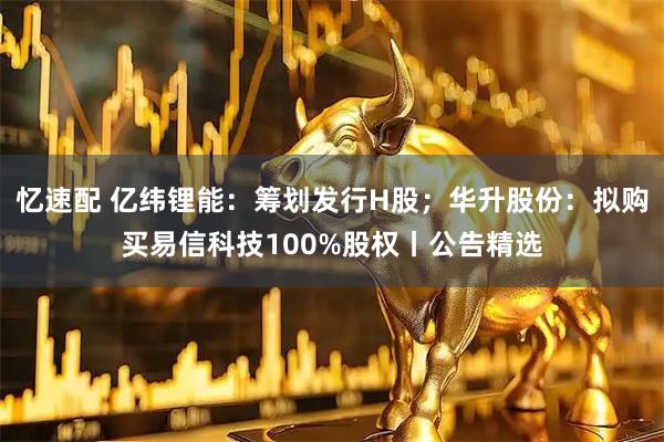 忆速配 亿纬锂能：筹划发行H股；华升股份：拟购买易信科技100%股权丨公告精选