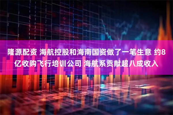 隆源配资 海航控股和海南国资做了一笔生意 约8亿收购飞行培训公司 海航系贡献超八成收入