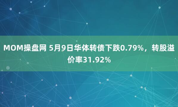 MOM操盘网 5月9日华体转债下跌0.79%，转股溢价率31.92%