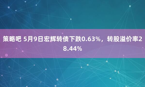 策略吧 5月9日宏辉转债下跌0.63%，转股溢价率28.44%