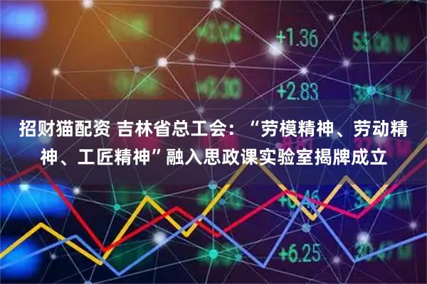 招财猫配资 吉林省总工会：“劳模精神、劳动精神、工匠精神”融入思政课实验室揭牌成立