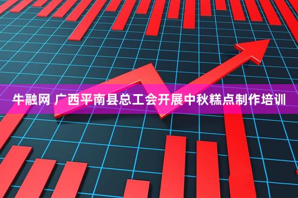 牛融网 广西平南县总工会开展中秋糕点制作培训