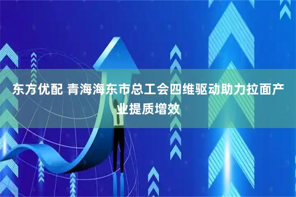 东方优配 青海海东市总工会四维驱动助力拉面产业提质增效