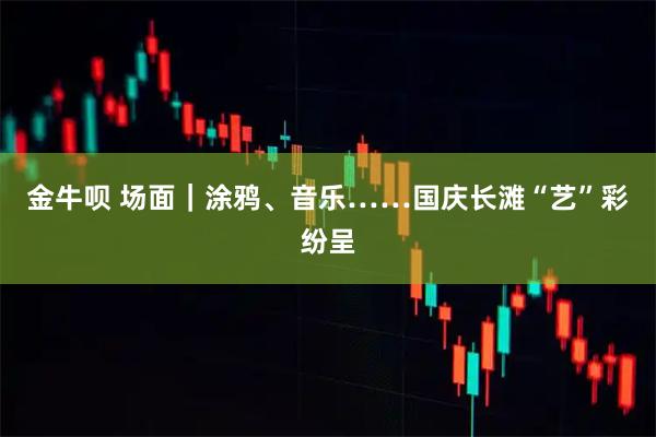 金牛呗 场面｜涂鸦、音乐……国庆长滩“艺”彩纷呈