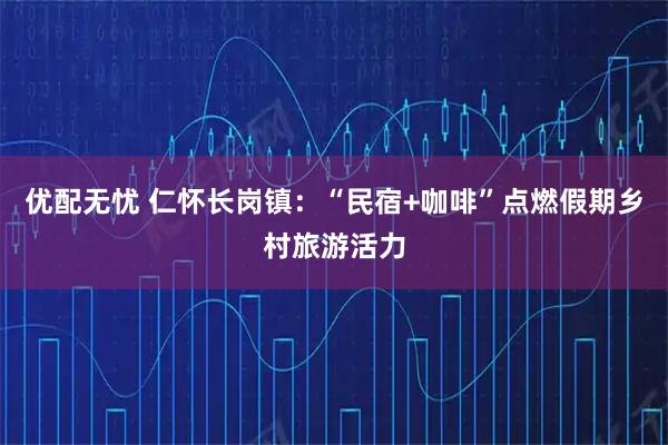 优配无忧 仁怀长岗镇：“民宿+咖啡”点燃假期乡村旅游活力