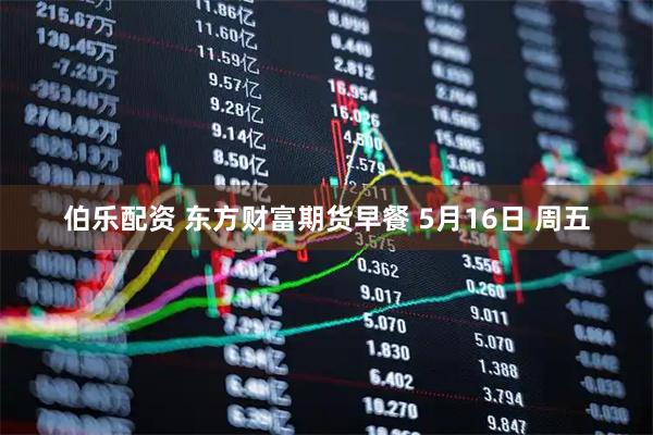 伯乐配资 东方财富期货早餐 5月16日 周五