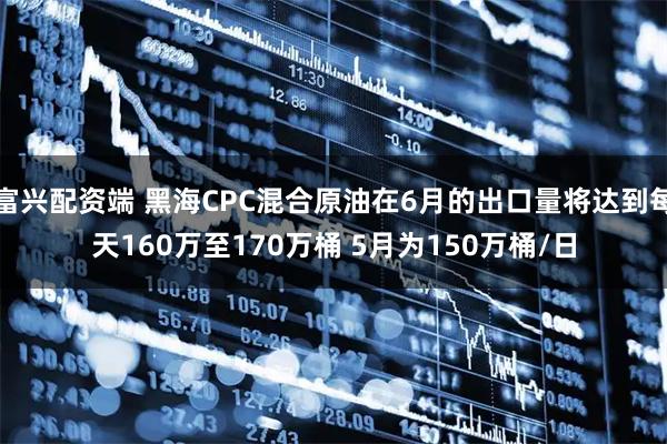 富兴配资端 黑海CPC混合原油在6月的出口量将达到每天160万至170万桶 5月为150万桶/日