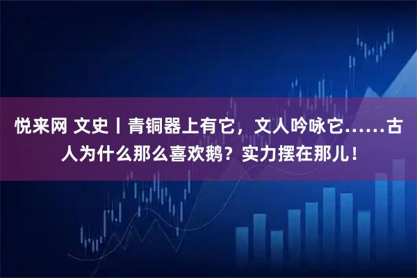 悦来网 文史丨青铜器上有它，文人吟咏它……古人为什么那么喜欢鹅？实力摆在那儿！