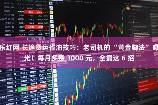 乐红网 长途货运省油技巧：老司机的 “黄金脚法” 曝光！每月多赚 3000 元，全靠这 6 招