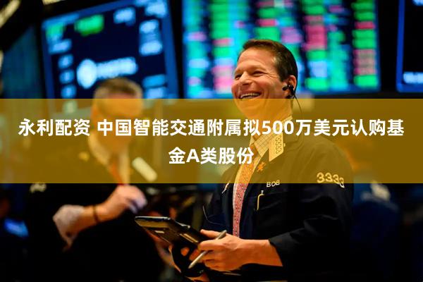 永利配资 中国智能交通附属拟500万美元认购基金A类股份