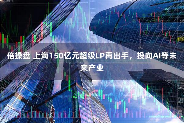 倍操盘 上海150亿元超级LP再出手，投向AI等未来产业