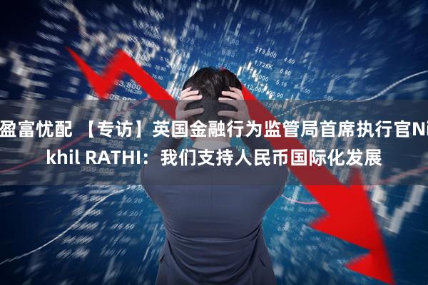 盈富忧配 【专访】英国金融行为监管局首席执行官Nikhil RATHI：我们支持人民币国际化发展