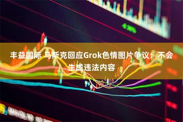 丰益国际 马斯克回应Grok色情图片争议：不会生成违法内容