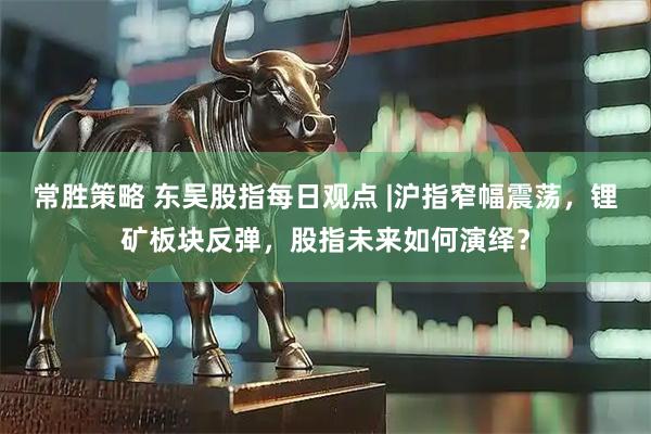 常胜策略 东吴股指每日观点 |沪指窄幅震荡，锂矿板块反弹，股指未来如何演绎？