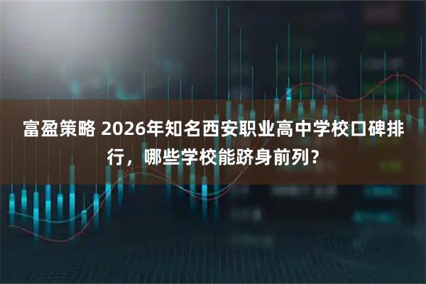 富盈策略 2026年知名西安职业高中学校口碑排行，哪些学校能跻身前列？
