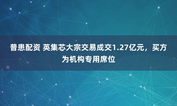 普患配资 英集芯大宗交易成交1.27亿元，买方为机构专用席位