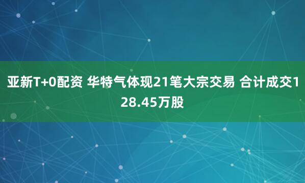 亚新T+0配资 华特气体现21笔大宗交易 合计成交128.45万股